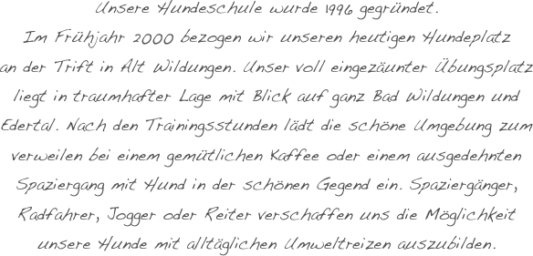 Unsere Hundeschule wurde 1996 gegründet.
Im Frühjahr 2000 bezogen wir unseren heutigen Hundeplatz
an der Trift in Alt Wildungen. Unser voll eingezäunter Übungsplatz liegt in traumhafter Lage mit Blick auf ganz Bad Wildungen und Edertal. Nach den Trainingsstunden lädt die schöne Umgebung zum verweilen bei einem gemütlichen Kaffee oder einem ausgedehnten Spaziergang mit Hund in der schönen Gegend ein. Spaziergänger, Radfahrer, Jogger oder Reiter verschaffen uns die Möglichkeit unsere Hunde mit alltäglichen Umweltreizen auszubilden.
